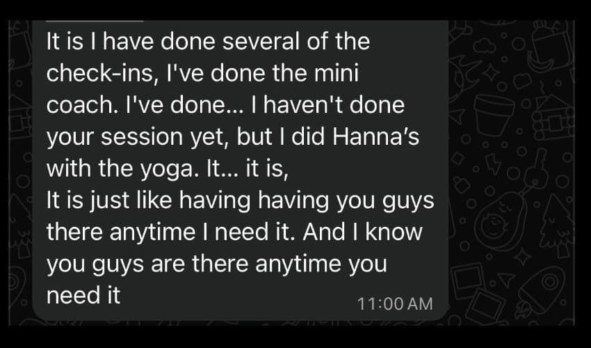 A message from a client: I have done several of the check-ins, I've done the mini coach. I haven't done your session yet, but I did Hanna's with the yoga. It is just like having you guys there anytime I need it.