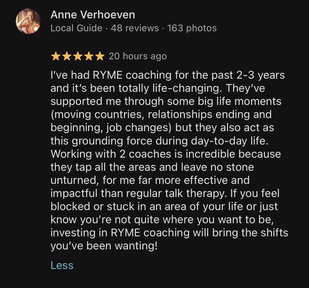 Anne Verhoeven, five stars on Google: I've had RYME coaching for the past 2 to 3 years and it's been totally life-changing. Working with 2 coaches is incredible because they tap all the areas and leave no stone unturned, for me far more effective and impactful than regular talk therapy.