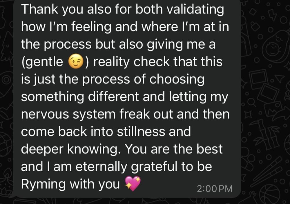 A message from a client: Thank you also for both validating how I am feeling and where I am at in the process but also giving me a gentle reality check that this is just the process of choosing something different and letting my nervous system freak out and then come back into stillness and deeper knowing. You are the best and I am eternally grateful to be Ryming with you.