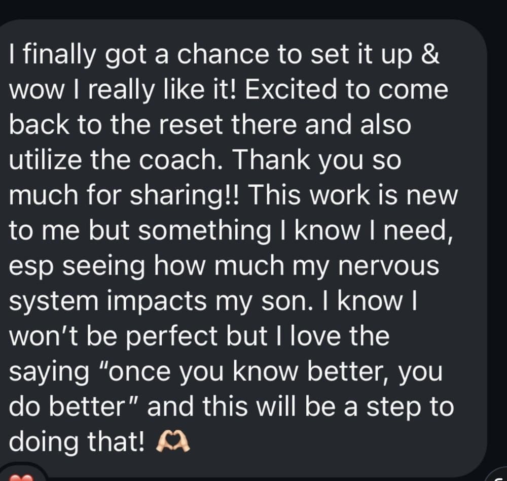 A message from a client: I finally got a chance to set it up and wow I really like it! Excited to come back to the reset there and also utilize the coach. This work is new to me but something I know I need, especially seeing how much my nervous system impacts my son.